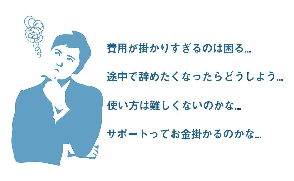 費用が掛かりすぎるのは困る・途中で辞めたくなったらどうしよう・使い方は難しくないのかな・サポートってお金掛かるのかな