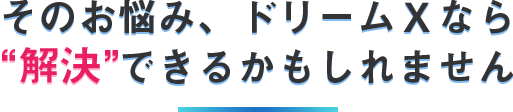 そのお悩み、ドリームXなら解決できるかもしれません。